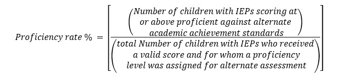 Proficiency rate percent = [(# of children with IEPs scoring at or above proficient against alternate academic achievement standards) divided by the (total # of children with IEPs who received a valid score and for whom a proficiency level was assigned for the alternate assessment)]