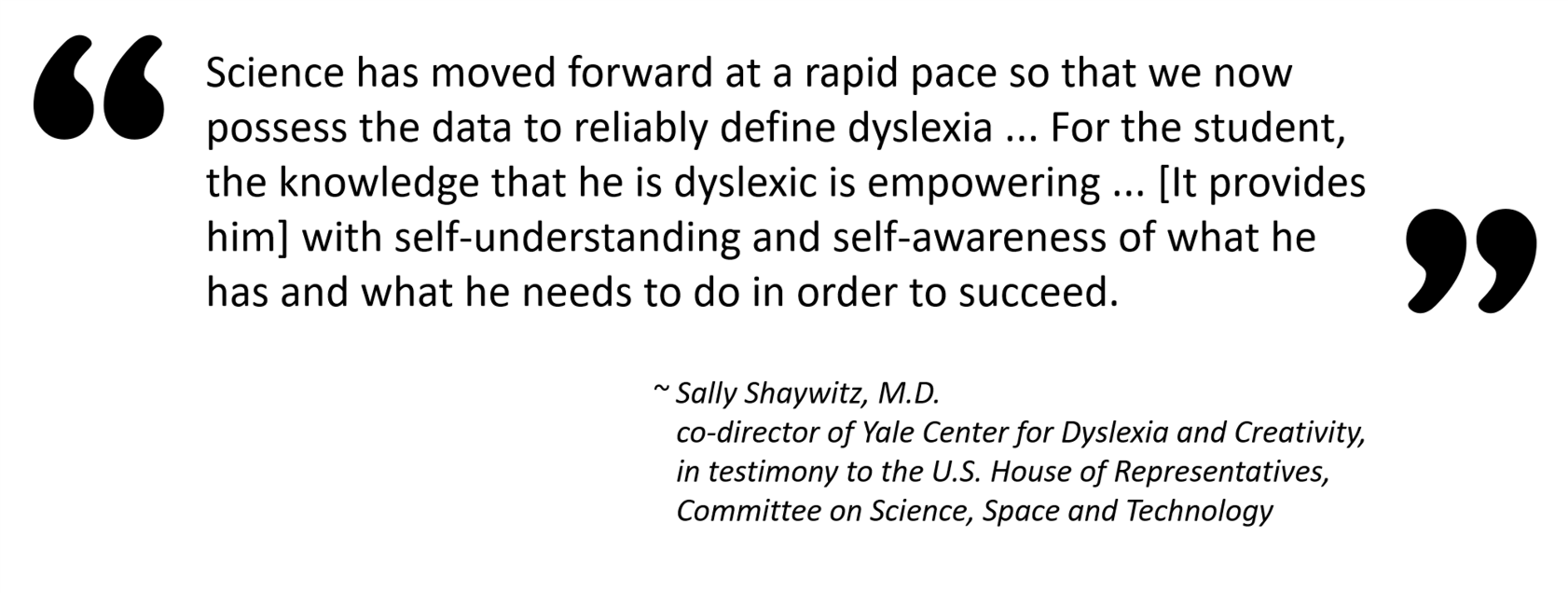 Image of a quote from Sally Shaywitz, M.D., co-director of Yale Center for Dyslexia and Creativity, in testimony to the U.S. House of Representatives, Committee on Science, Space and Technology. “Science has moved forward at a rapid pace so that we now possess the data to reliably define dyslexia ... For the student, the knowledge that he is dyslexic is empowering ... [It provides him] with self-understanding and self-awareness of what he has and what he needs to do in order to succeed.” 