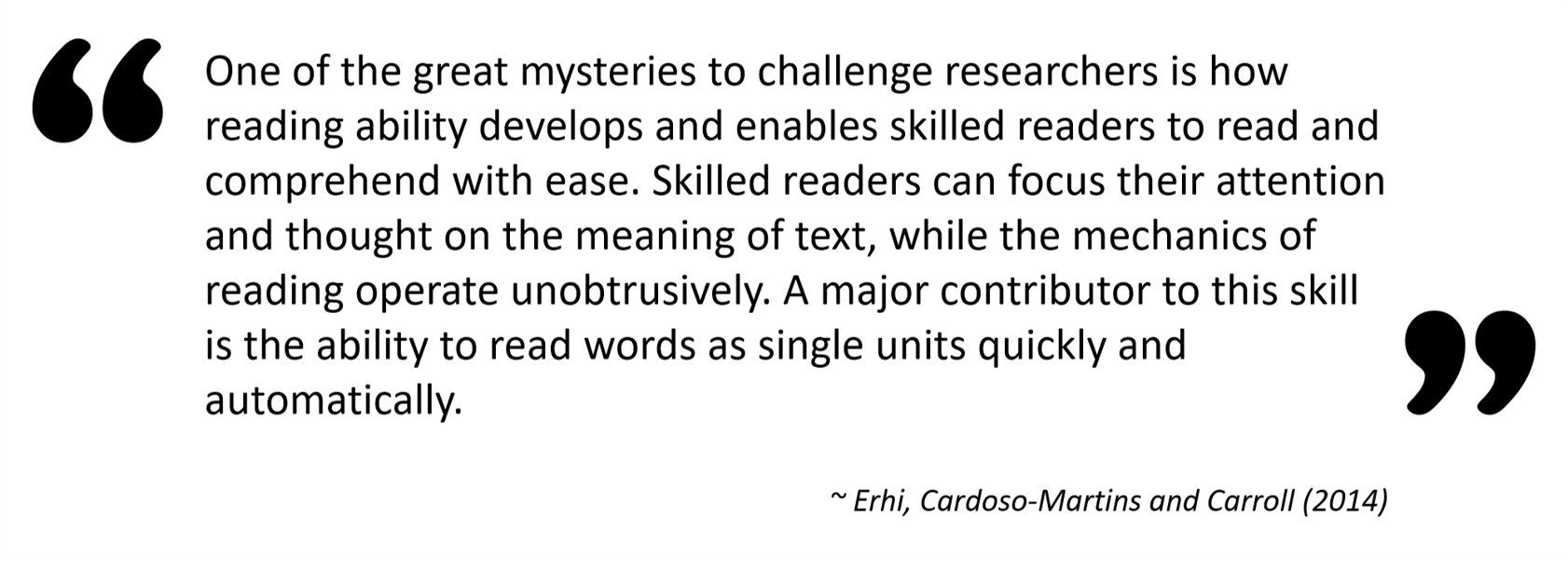  “One of the great mysteries to challenge researchers is how reading ability develops and enables skilled readers to read and comprehend with ease. Skilled readers can focus their attention and thought on the meaning of text, while the mechanics of reading operate unobtrusively. A major contributor to this skill is the ability to read words as single units quickly and automatically. — Erhi, Cardoso-Martins and Carroll (2014)