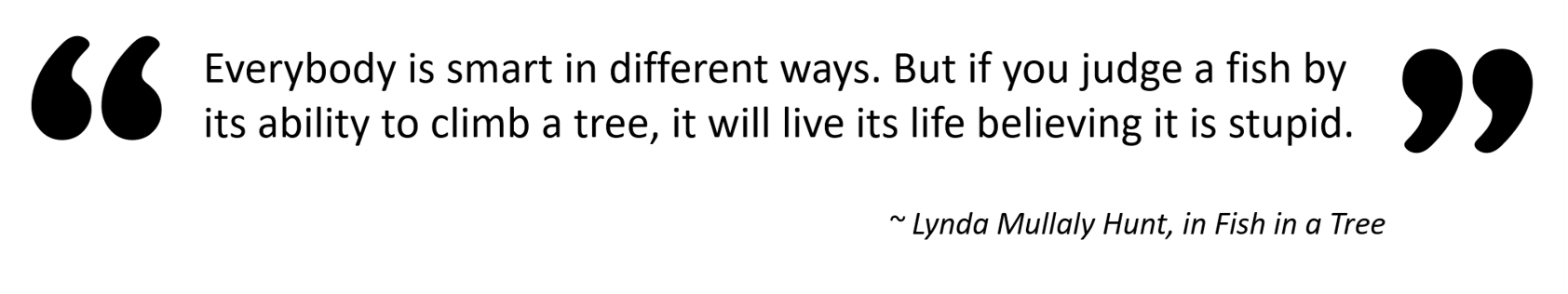 “Everybody is smart in different ways. But if you judge a fish by its ability to climb a tree, it will live its life believing it is stupid.” — Lynda Mullaly Hunt, in Fish in a Tree