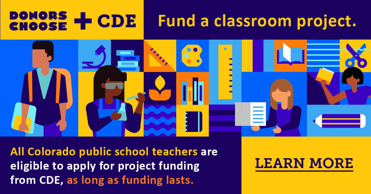 DonorsChoose + CDE Fund a classroom project. All Colorado public school teachers are eligible to apply for project funding from CDE, as long as funding lasts. Learn more