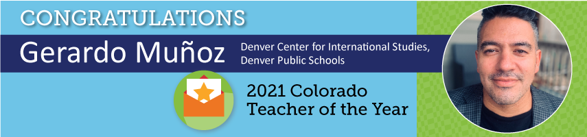 Congratulations Gerardo Munoz Denver Center for International Studies, Denver Public Schools 2021 Colorado Teacher of the Year 